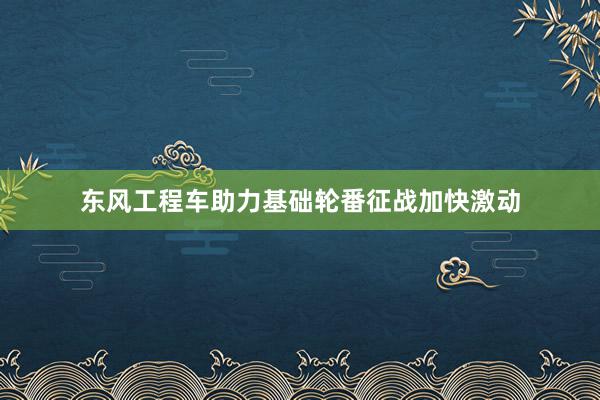 东风工程车助力基础轮番征战加快激动