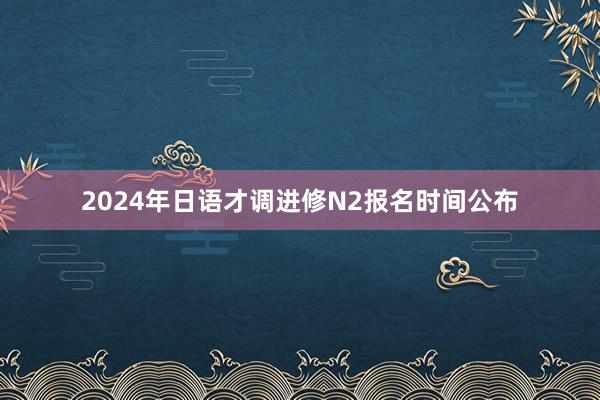2024年日语才调进修N2报名时间公布