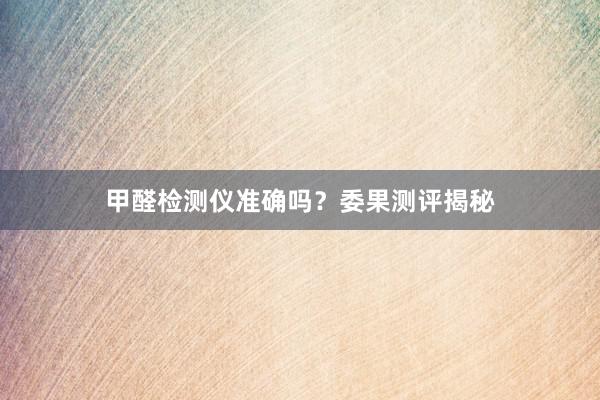 甲醛检测仪准确吗？委果测评揭秘