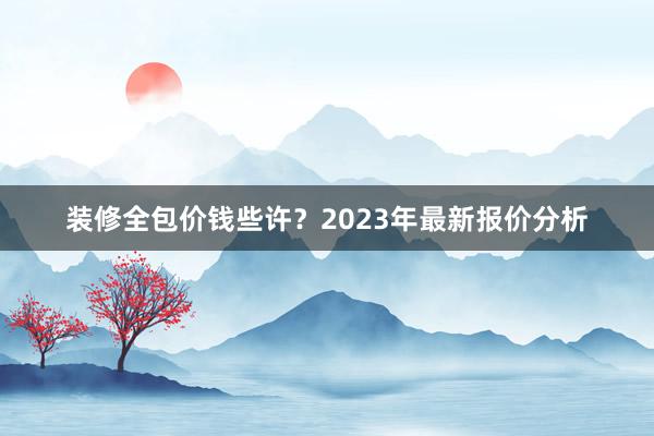 装修全包价钱些许？2023年最新报价分析